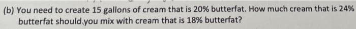 (b) You need to create 15 gallons of cream that is 20% butterfat. How much cream that is 24%
butterfat should,you mix with cream that is 18% butterfat?
