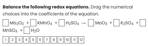 Balance the following redox equations. Drag the numerical
choices into the coefficients of the equation.
M0203 +KMnO4+H₂SO4 →MOO3 +K₂SO4 +
MnSO4 + H₂O
1 2 3 4 5 6
7
8 9 10 11 12