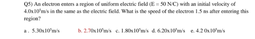 Q5) An electron enters a region of uniform electric field (E = 50 N/C) with an initial velocity of
4.0x10ʻm/s in the same as the electric field. What is the speed of the electron 1.5 ns after entering this
region?
a. 5.30x10°m/s
b. 2.70x10°m/s c. 1.80x10°m/s d. 6.20x10°m/s e. 4.2 0x10°m/s

