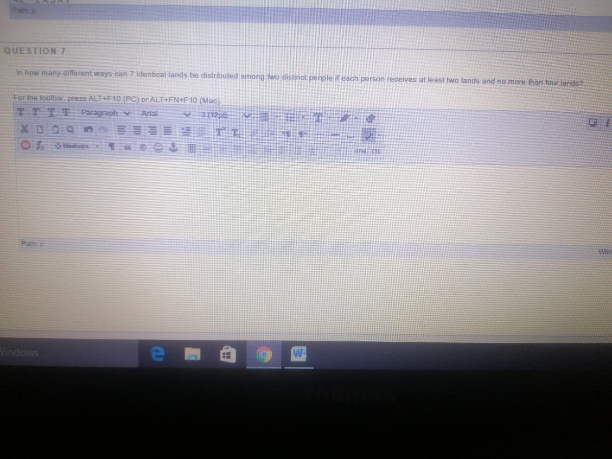 Palh p
QUESTION 7
In how many different ways can 7 identical lands be distributed among two distinct people if each person receives at least two lands and no more than four lands?
For the toolbar, press ALT+F10 (PC) or ALT+FN+F10 (Mac).
3 (12pt)
TTT
Paragraph V
Arial
X D
Mashups
Won
Path p
Vindows
