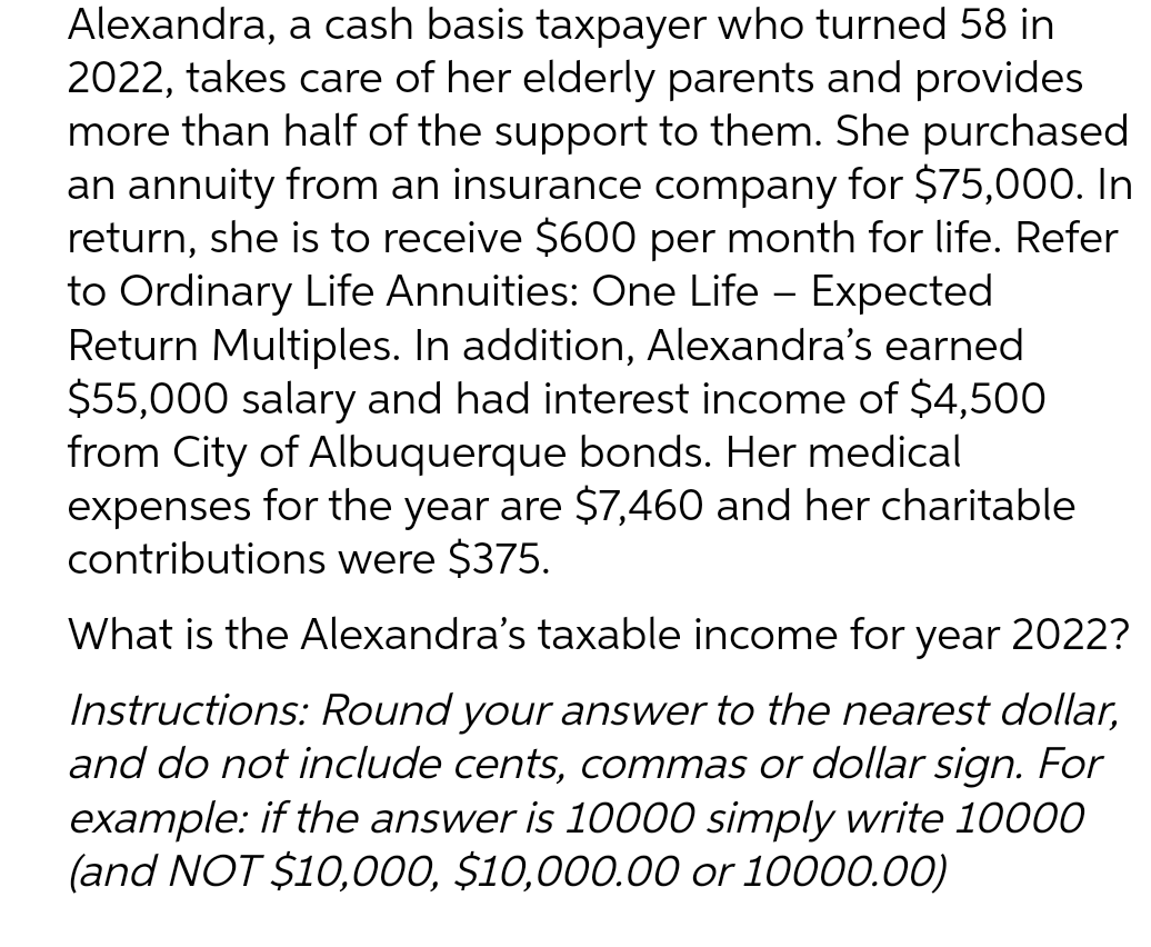 Alexandra, a cash basis taxpayer who turned 58 in
2022, takes care of her elderly parents and provides
more than half of the support to them. She purchased
an annuity from an insurance company for $75,000. In
return, she is to receive $600 per month for life. Refer
to Ordinary Life Annuities: One Life - Expected
Return Multiples. In addition, Alexandra's earned
$55,000 salary and had interest income of $4,500
from City of Albuquerque bonds. Her medical
expenses for the year are $7,460 and her charitable
contributions were $375.
What is the Alexandra's taxable income for year 2022?
Instructions: Round your answer to the nearest dollar,
and do not include cents, commas or dollar sign. For
example: if the answer is 10000 simply write 10000
(and NOT $10,000, $10,000.00 or 10000.00)
