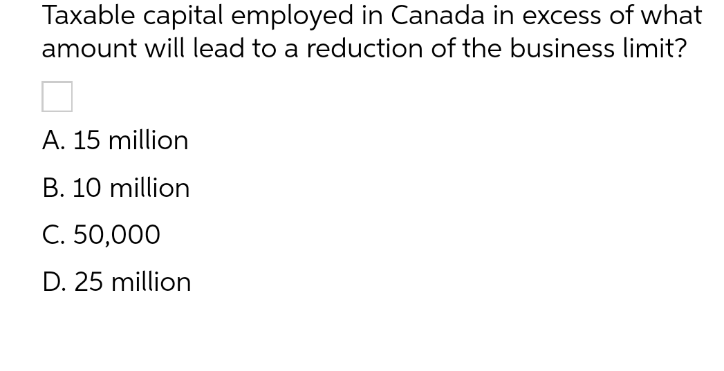 Taxable capital employed in Canada in excess of what
amount will lead to a reduction of the business limit?
A. 15 million
B. 10 million
C. 50,000
D. 25 million