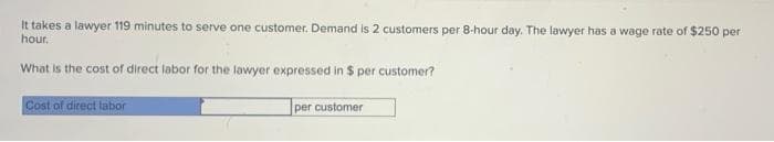 It takes a lawyer 119 minutes to serve one customer. Demand is 2 customers per 8-hour day. The lawyer has a wage rate of $250 per
hour.
What is the cost of direct labor for the lawyer expressed in $ per customer?
Cost of direct labor
per customer