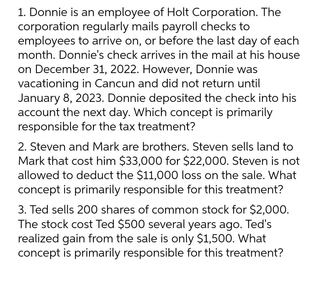 1. Donnie is an employee of Holt Corporation. The
corporation regularly mails payroll checks to
employees to arrive on, or before the last day of each
month. Donnie's check arrives in the mail at his house
on December 31, 2022. However, Donnie was
vacationing in Cancun and did not return until
January 8, 2023. Donnie deposited the check into his
account the next day. Which concept is primarily
responsible for the tax treatment?
2. Steven and Mark are brothers. Steven sells land to
Mark that cost him $33,000 for $22,000. Steven is not
allowed to deduct the $11,000 loss on the sale. What
concept is primarily responsible for this treatment?
3. Ted sells 200 shares of common stock for $2,000.
The stock cost Ted $500 several years ago. Ted's
realized gain from the sale is only $1,500. What
concept is primarily responsible for this treatment?