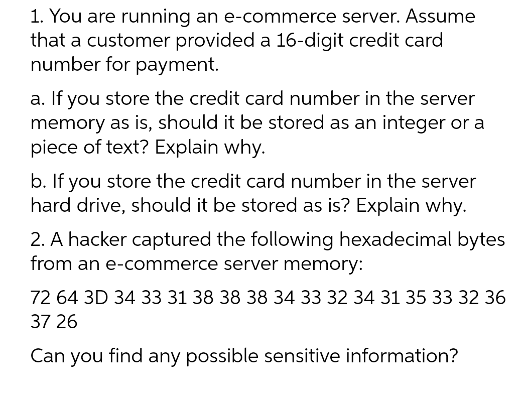 1. You are running an e-commerce server. Assume
that a customer provided a 16-digit credit card
number for payment.
a. If you store the credit card number in the server
memory as is, should it be stored as an integer or a
piece of text? Explain why.
b. If you store the credit card number in the server
hard drive, should it be stored as is? Explain why.
2. A hacker captured the following hexadecimal bytes
from an e-commerce server memory:
72 64 3D 34 33 31 38 38 38 34 33 32 34 31 35 33 32 36
37 26
Can you find any possible sensitive information?