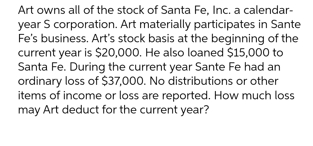 Art owns all of the stock of Santa Fe, Inc. a calendar-
year S corporation. Art materially participates in Sante
Fe's business. Art's stock basis at the beginning of the
current year is $20,000. He also loaned $15,000 to
Santa Fe. During the current year Sante Fe had an
ordinary loss of $37,000. No distributions or other
items of income or loss are reported. How much loss
may Art deduct for the current year?