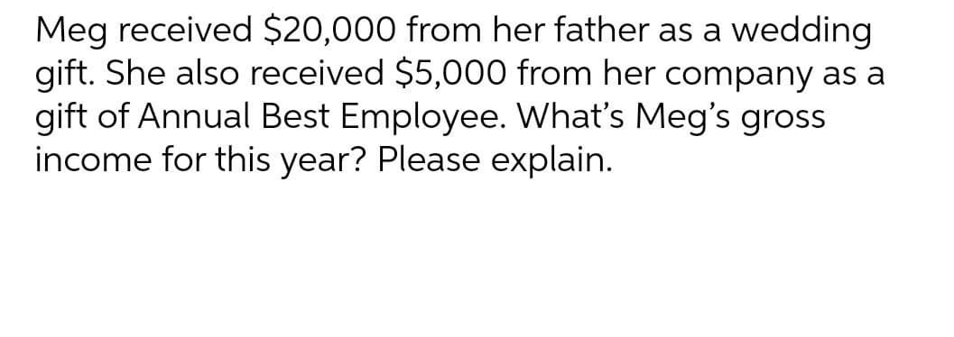 Meg received $20,000 from her father as a wedding
gift. She also received $5,000 from her company as a
gift of Annual Best Employee. What's Meg's gross
income for this year? Please explain.