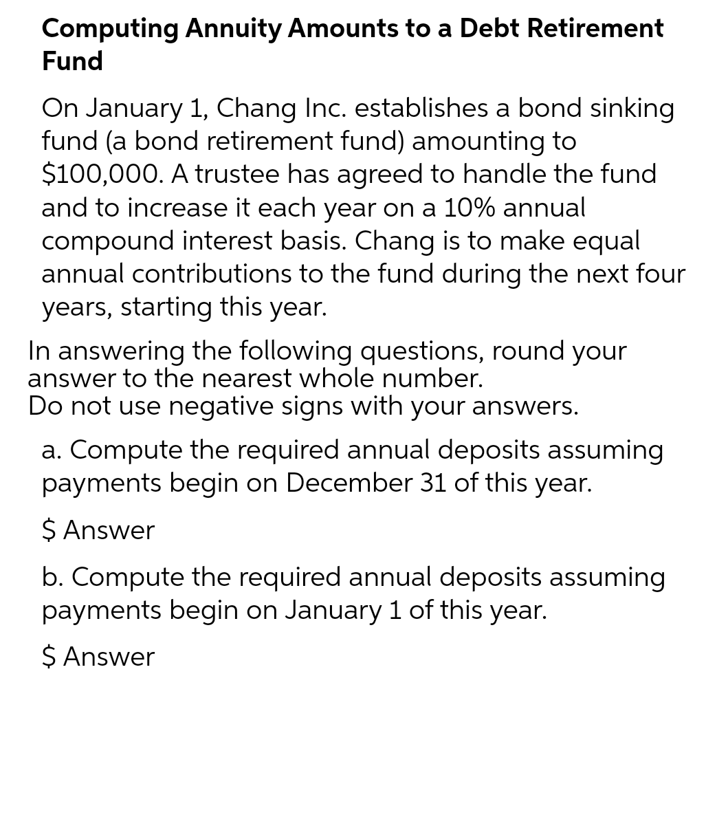 Computing Annuity Amounts to a Debt Retirement
Fund
On January 1, Chang Inc. establishes a bond sinking
fund (a bond retirement fund) amounting to
$100,000. A trustee has agreed to handle the fund
and to increase it each year on a 10% annual
compound interest basis. Chang is to make equal
annual contributions to the fund during the next four
years, starting this year.
In answering the following questions, round your
answer to the nearest whole number.
Do not use negative signs with your answers.
a. Compute the required annual deposits assuming
payments begin on December 31 of this year.
$ Answer
b. Compute the required annual deposits assuming
payments begin on January 1 of this year.
$ Answer
