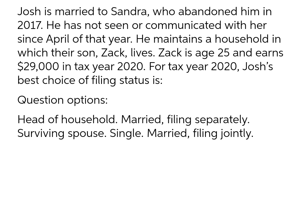 Josh is married to Sandra, who abandoned him in
2017. He has not seen or communicated with her
since April of that year. He maintains a household in
which their son, Zack, lives. Zack is age 25 and earns
$29,000 in tax year 2020. For tax year 2020, Josh's
best choice of filing status is:
Question options:
Head of household. Married, filing separately.
Surviving spouse. Single. Married, filing jointly.