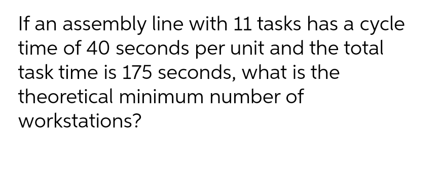 If an assembly line with 11 tasks has a cycle
time of 40 seconds per unit and the total
task time is 175 seconds, what is the
theoretical minimum number of
workstations?