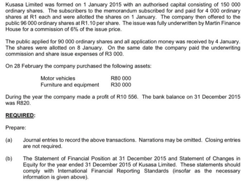 Kusasa Limited was formed on 1 January 2015 with an authorised capital consisting of 150 000
ordinary shares. The subscribers to the memorandum subscribed for and paid for 4 000 ordinary
shares at R1 each and were allotted the shares on 1 January. The company then offered to the
public 96 000 ordinary shares at R1.10 per share. The issue was fully underwritten by Martin Finance
House for a commission of 6% of the issue price.
The public applied for 90 000 ordinary shares and all application money was received by 4 January.
The shares were allotted on 8 January. On the same date the company paid the underwriting
commission and share issue expenses of R3 000.
On 28 February the company purchased the following assets:
Motor vehicles
Furniture and equipment
R80 000
R30 000
During the year the company made a profit of R10 556. The bank balance on 31 December 2015
was R820.
REQUIRED:
Prepare:
(a)
(b)
Journal entries to record the above transactions. Narrations may be omitted. Closing entries
are not required.
The Statement of Financial Position at 31 December 2015 and Statement of Changes in
Equity for the year ended 31 December 2015 of Kusasa Limited. These statements should
comply with International Financial Reporting Standards (insofar as the necessary
information is given above).