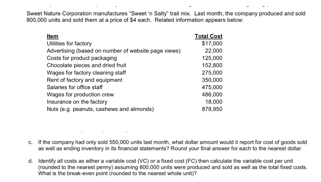 Sweet Nature Corporation manufactures "Sweet 'n Salty" trail mix. Last month, the company produced and sold
800,000 units and sold them at a price of $4 each. Related information appears below:
C.
Item
Utilities for factory
Advertising (based on number of website page views)
Costs for product packaging
Chocolate pieces and dried fruit
Wages for factory cleaning staff
Rent of factory and equipment
Salaries for office staff
Wages for production crew
Insurance on the factory
Nuts (e.g. peanuts, cashews and almonds)
Total Cost
$17,000
22,000
125,000
152,800
275,000
350,000
475,000
486,000
18,000
878,950
If the company had only sold 550,000 units last month, wh dollar amount would it report for cost of goods sold
as well as ending inventory in its financial statements? Round your final answer for each to the nearest dollar.
d. Identify all costs as either a variable cost (VC) or a fixed cost (FC) then calculate the variable cost per unit
(rounded to the nearest penny) assuming 800,000 units were produced and sold as well as the total fixed costs.
What is the break-even point (rounded to the nearest whole unit)?