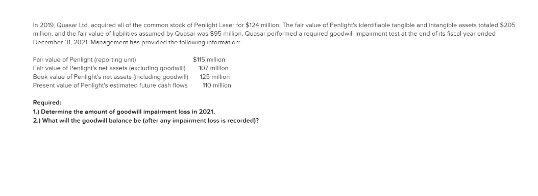 In 2019, Quasar Ltd. acquired all of the common stock of Penlight Laser for $124 million. The fair value of Penlight's identifiable tangible and intangible assets totaled $205
million, and the fair value of liabilities assumed by Quasar was $95 million. Quasar performed a required goodwill impairment test at the end of its fiscal year ended
December 31, 2021. Management has provided the following information:
Fair value of Penlight (reporting unit)
Fair value of Penlight's net assets (excluding goodwill)
Book value of Penlight's net assets (including goodwill)
Present value of Penlight's estimated future cash flows
$115 million
107 million
125 million
110 million
Required:
1.) Determine the amount of goodwill impairment loss in 2021.
2.) What will the goodwill balance be (after any impairment loss is recorded)?