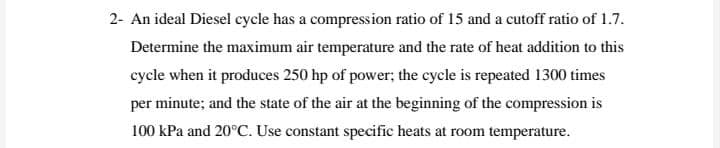 2- An ideal Diesel cycle has a compression ratio of 15 and a cutoff ratio of 1.7.
Determine the maximum air temperature and the rate of heat addition to this
cycle when it produces 250 hp of power; the cycle is repeated 1300 times
per minute; and the state of the air at the beginning of the compression is
100 kPa and 20°C. Use constant specific heats at room temperature.
