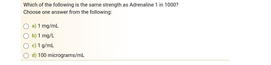 Which of the following is the same strength as Adrenaline 1 in 1000?
Choose one answer from the following:
a) 1 mg/mL
b) 1 mg/L
c) 1 g/mL
d) 100 micrograms/mL