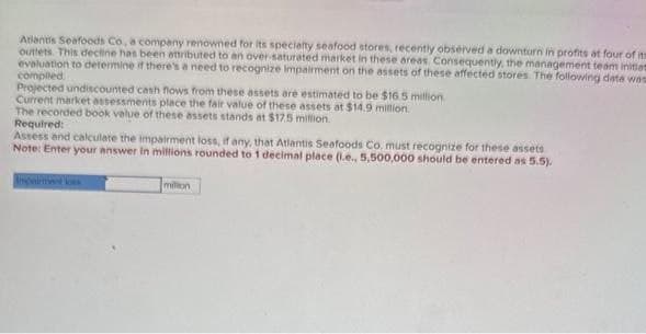 Atlantis Seafoods Co. a company renowned for its specialty seafood stores, recently observed a downturn in profits at four of its
outlets. This decline has been attributed to an over-saturated market in these areas. Consequently, the management team initiat
evaluation to determine if there's a need to recognize impairment on the assets of these affected stores. The following data was
compiled
Projected undiscounted cash flows from these assets are estimated to be $16.5 million
Current market assessments place the fair value of these assets at $14.9 million.
The recorded book value of these assets stands at $12.5 million
Required:
Assess and calculate the impairment loss, if any, that Atlantis Seafoods Co. must recognize for these assets
Note: Enter your answer in millions rounded to 1 decimal place (.e., 5,500,000 should be entered as 5.5).
million