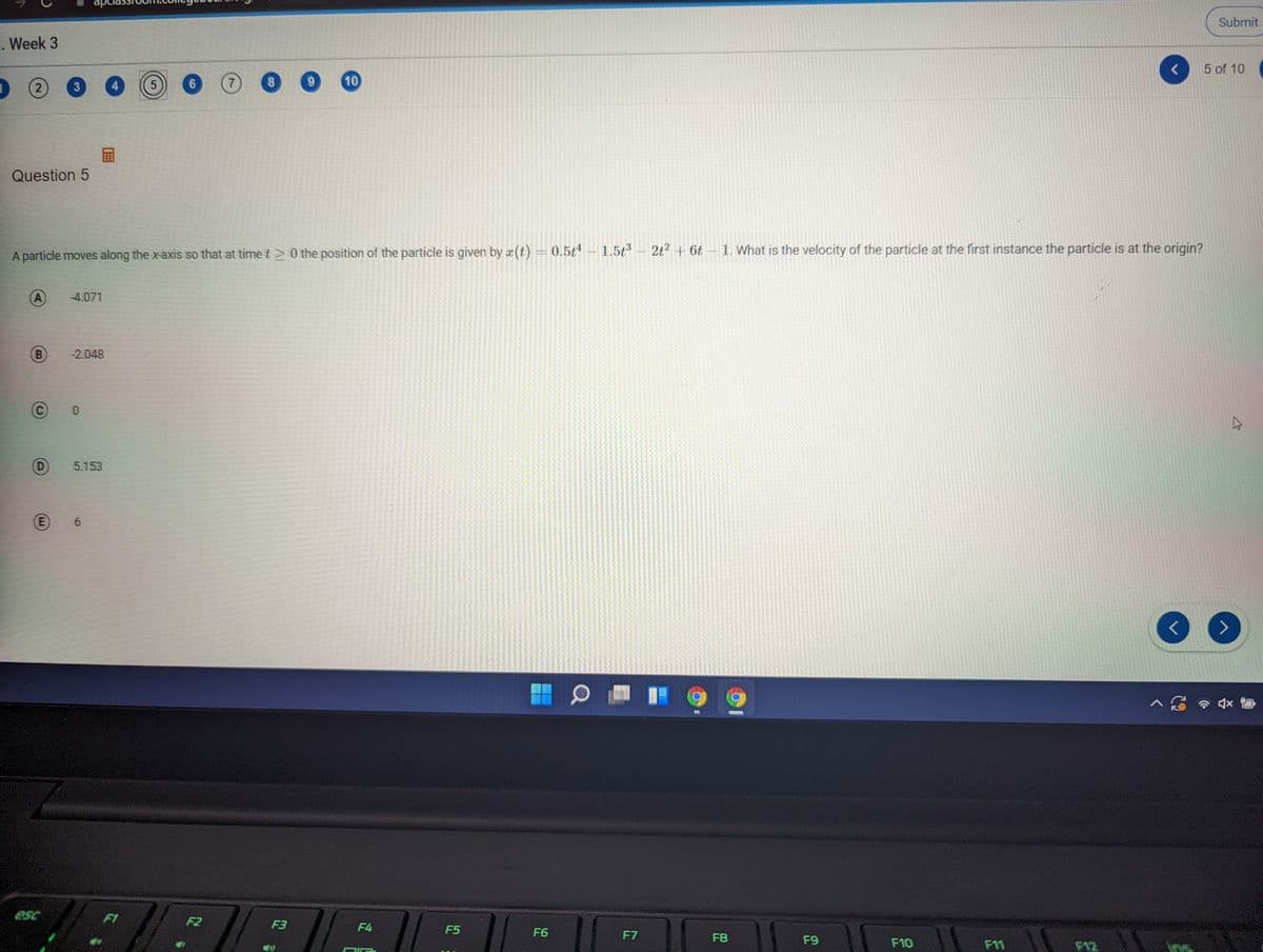 apc
Submit
. Week 3
5 of 10
10
(2
3
4
Question 5
A particle moves along the x-axis so that at time t >0 the position of the particle is given by x (t)
= 0.5t4 1.5;3
2t2 + 6t 1. What is the velocity of the particle at the first instance the particle is at the origin?
A
-4.071
-2.048
D)
5.153
6.
<>
esc
F1
F2
F3
F4
F5
F6
F7
F8
F9
F10
F11
F12
8.
E.
