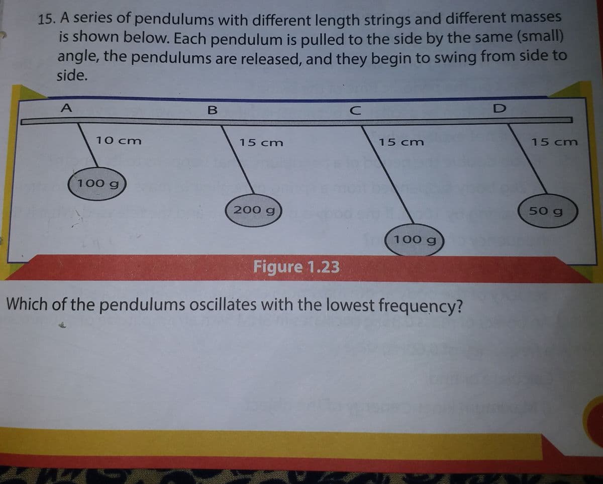 15. A series of pendulums with different length strings and different masses
is shown below. Each pendulum is pulled to the side by the same (small)
angle, the pendulums are released, and they begin to swing from side to
side.
15 cm
15 cm
10 cm
15 cm
100 g
200 g
50 g
100 g
Figure 1.23
Which of the pendulums oscillates with the lowest frequency?
