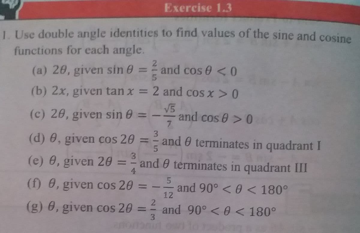 Exercise 1.3
1. Use double angle identities to find values of the sine and cosine
functions for each angle.
21
(a) 20, given sin 0 = and cos 0 <0
(b) 2x, given tan x = 2 and cos x>0
V5
and cos 0> 0
7.
(c) 26, given sin 0 =
3.
(d) 0, given cos 20
and 0 terminates in quadrant I
%3D
3.
(e) 0, given 26 =
and 0 terminates in quadrant III
4.
(f) 8, given cos 20
5
and 90° < 0 < 180°
12
%3D
(g) 0, given cos 20
and 90° <0 < 180°
%3D
3.
