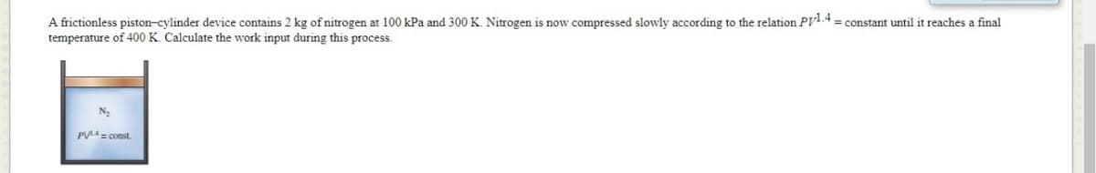 A frictionless piston-cylinder device contains 2 kg of nitrogen at 100 kPa and 300 K. Nitrogen is now compressed slowly according to the relation Pyl.4 = constant until it reaches a final
temperature of 400 K. Calculate the work input during this process.
PUA= const.
