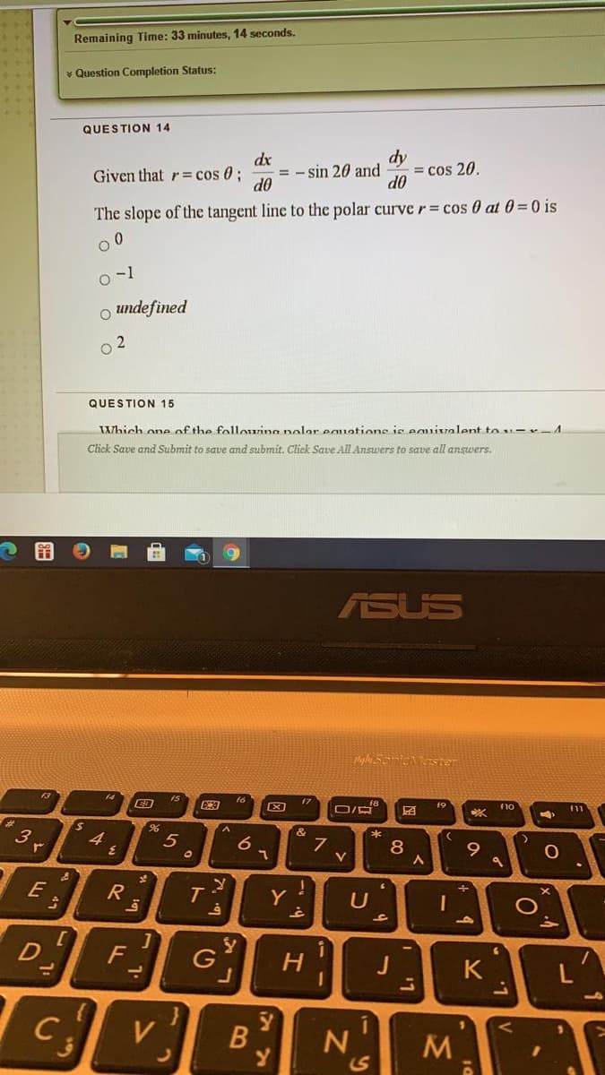 Remaining Time: 33 minutes, 14 seconds.
* Question Completion Status:
QUESTION 14
dx
= - sin 20 and
d0
dy
= cos 20.
d0
Given that r= cos 0;
The slope of the tangent line to the polar curve r= cos 0 at 0=0 is
o-1
O undefined
2
QUESTION 15
Which one of the folloring nolar eauations is eguivalent tou-r-1
Click Save and Submit to save and submit. Click Save All Answers to save all answers.
ASUS
pMyhy SonicMaster
14
15
f7
f9
F11
&
3
4.
*
5
9.
E
T
Y
U
D
F
6.
G
H
J
K
C
V
11
B
7.7
* 47
