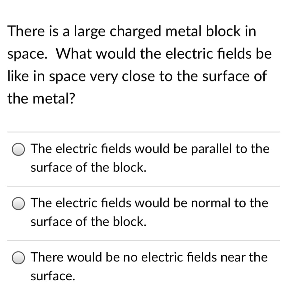 There is a large charged metal block in
space. What would the electric fields be
like in space very close to the surface of
the metal?
O The electric fields would be parallel to the
surface of the block.
O The electric fields would be normal to the
surface of the block.
O There would be no electric fields near the
surface.
