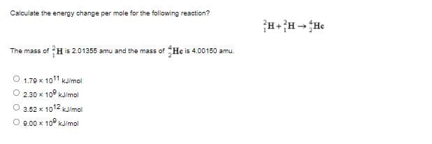 Calculate the energy change per mole for the following reaction?
The mass of H is 2.01355 amu and the mass of He is 4.00150 amu.
1.79 x 1011 kJ/mol
2.30 x 10° kJ/mol
O 3.52 x 1012 kJ/mol
O 9.00 x 10 kJ/mol
