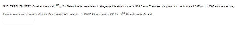 NUCLEAR CHEMISTRY: Consider the nuclei
117
50Sn. Determine its mass defect in kilograms if its atomic mass is 116.93 amu. The mass of a proton and neutron are 1.0073 and 1.0087 amu, respectively.
Express your answers in three decimal places in scientific notation, i.e, 6.022e23 to represent 6.022 x 10-3. Do not include the unit.
