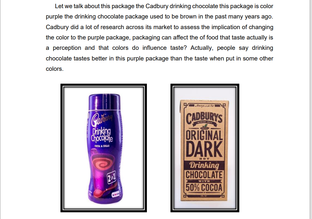 Let we talk about this package the Cadbury drinking chocolate this package is color
purple the drinking chocolate package used to be brown in the past many years ago.
Cadbury did a lot of research across its market to assess the implication of changing
the color to the purple package, packaging can affect the of food that taste actually is
a perception and that colors do influence taste? Actually, people say drinking
chocolate tastes better in this purple package than the taste when put in some other
colors.
.wys for -
CADBURYS
ORICINAL
DARK
Drinking
Chocolaie
COCOA & SUGAR
HOT
Drinking
CHOCOLATE
50% COCOA
WITH
