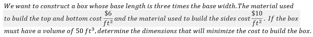 We want to construct a box whose base length is three times the base width. The material used
$6
and the material used to build the sides cost-
ft2
$10
If the box
ft2
to build the top and bottom cost
must have a volume of 50 ft3, determine the dimensions that will minimize the cost to build the box.
