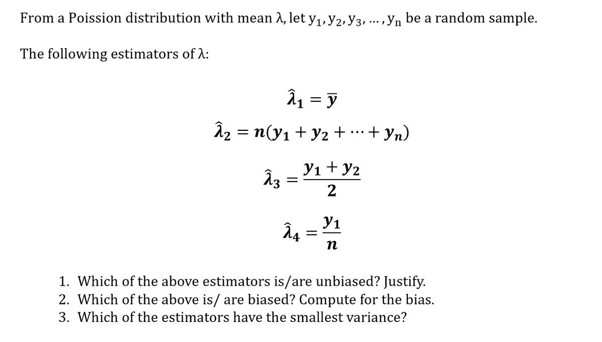 From a Poission distribution with mean 2, let y1, y2, y3, ..., yn be a random sample.
The following estimators of :
âz = n(y1 + y2 + …·+ yn)
Yı + y2
2
Y1
Â4 =
n
1. Which of the above estimators is/are unbiased? Justify.
2. Which of the above is/ are biased? Compute for the bias.
3. Which of the estimators have the smallest variance?
