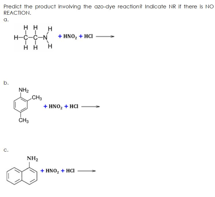Predict the product involving the azo-dye reaction? Indicate NR if there is NO
REACTION.
a.
H H H
H-C-C-N
+ HNO, + HCI
H H
b.
NH2
CH3
+ HNO, + HCI
CH3
C.
NH2
+ ΗΝO, + HCI

