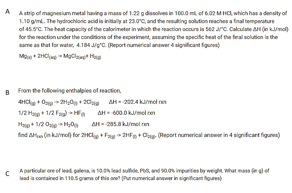 A
A strip of magnesium metal having a mass of 1.22 g dissolves in 100.0 mL of 6.02 M HCI, which has a density of
1.10 g/mL. The hydrochloric acid is initially at 23.0°C, and the resulting solution reaches a final temperature
of 45.5°C. The heat capacity of the calorimeter in which the reaction occurs is 562 J/"C. Calculate AH (in kJ/mol)
for the reaction under the conditions of the experiment, assuming the specific heat of the final solution is the
same as that for water, 4.184 J/g°C. (Report numerical answer 4 significant figures)
Mg(s) + 2HC((aq) -> MgCl2(aq)+ H2(9)
В
From the following enthalpies of reaction,
4HCI(g) + 02(g) -> 2H20) + 2C12(g)
AH = -202.4 kJ/mol rxn
1/2 H2(g) + 1/2 F2(g) -> HF
AH = -600.0 kJ/mol rxn
%3D
H2(g) + 1/2 02(g) -> H201)
AH = -285.8 kJ/mol rxn
find AHrxn (in kJ/mol) for 2HCI(g) + F2(g) > 2HF) + Cl2(9). (Report numerical answer in 4 significant figures)
A particular ore of lead, galena, is 10.0% lead sulfide, PbS, and 90.0% impurities by weight. What mass (in g) of
lead is contained in 110.5 grams of this ore? (Put numerical answer in significant figures)
