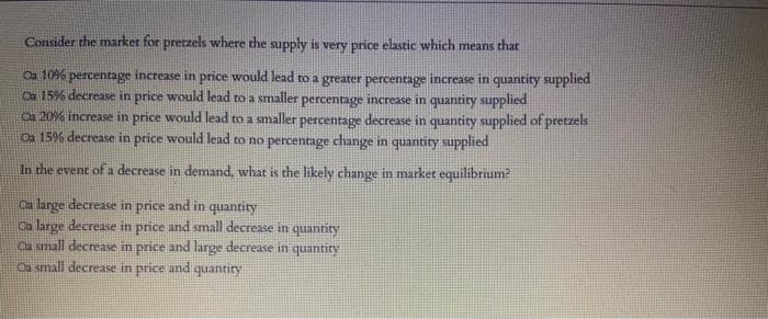 Consider the market for pretzels where the supply is very price elastic which means that
Oa 10% percentage increase in price would lead to a greater percentage increase in quantity supplied
Ca 15% decrease in price would lead to a smaller percentage increase in quantity supplied
Ca 20% increase in price would lead to a smaller percentage decrease in quantity supplied of pretzels
Da 15% decrease in price would lead to no percentage change in quantity supplied
In the event of a decrease in demand, what is the likely change in market equilibrium?
Oa large decrease in price and in quantity
Da large decrease in price and small decrease in quantity
Ca small decrease in price and large decrease in quantity
Oa small decrease in price and quantiry
