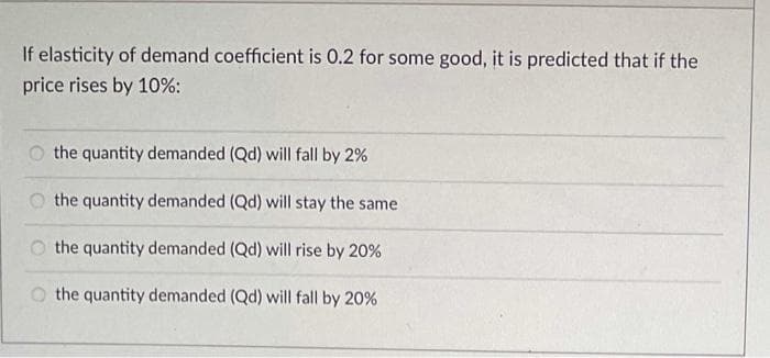 If elasticity of demand coefficient is 0.2 for some good, it is predicted that if the
price rises by 10%:
O the quantity demanded (Qd) will fall by 2%
O the quantity demanded (Qd) will stay the same
O the quantity demanded (Qd) will rise by 20%
O the quantity demanded (Qd) will fall by 20%
