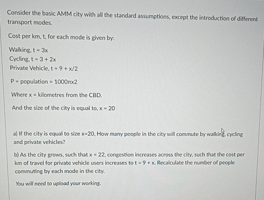 Consider the basic AMM city with all the standard assumptions, except the introduction of different
transport modes.
Cost per km, t, for each mode is given by:
Walking, t 3x
Cycling, t 3+ 2x
Private Vehicle, t 9+ x/2
!!
P = population 1000rx2
Where x = kilometres from the CBD.
And the size of the city is equal to, x 20
a) If the city is equal to size x=20, How many people in the city will commute by walking, cycling
and private vehicles?
b) As the city grows, such that x = 22, congestion increases across the city, such that the cost per
km of travel for private vehicle users increases to t= 9 + x. Recalculate the number of people
commuting by each mode in the city.
You will need to upload your working.
