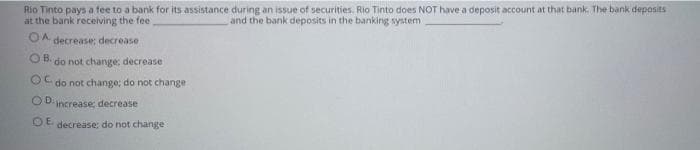 Rio Tinto pays a tee to a bank for its assistance during an issue of securities. Rio Tinto does NOT have a deposit account at that bank. The bank deposits
at the bank receiving the fee
and the bank deposits in the banking system
OA
decrease; decrease
O B.
do not change: decrease
do not change; do not change
OD. increase; decrease
OE
decrease: do not change
