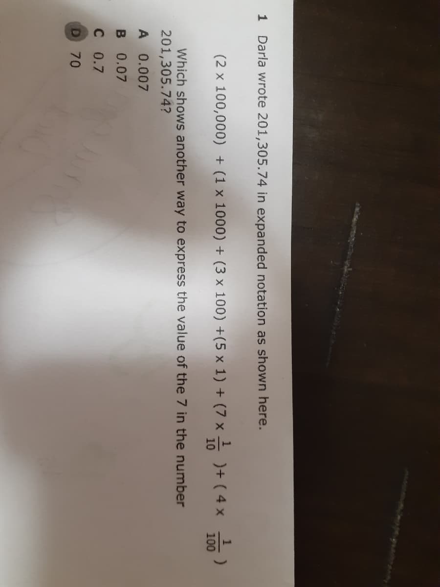 AAINA
1
Darla wrote 201,305.74 in expanded notation as shown here.
(2 x 100,000) + (1 x 1000) + (3 x 100) +(5 x 1) + (7 x -
)+ ( 4 x
100
Which shows another way to express the value of the 7 in the number
201,305.74?
A 0.007
B 0.07
C 0.7
70
