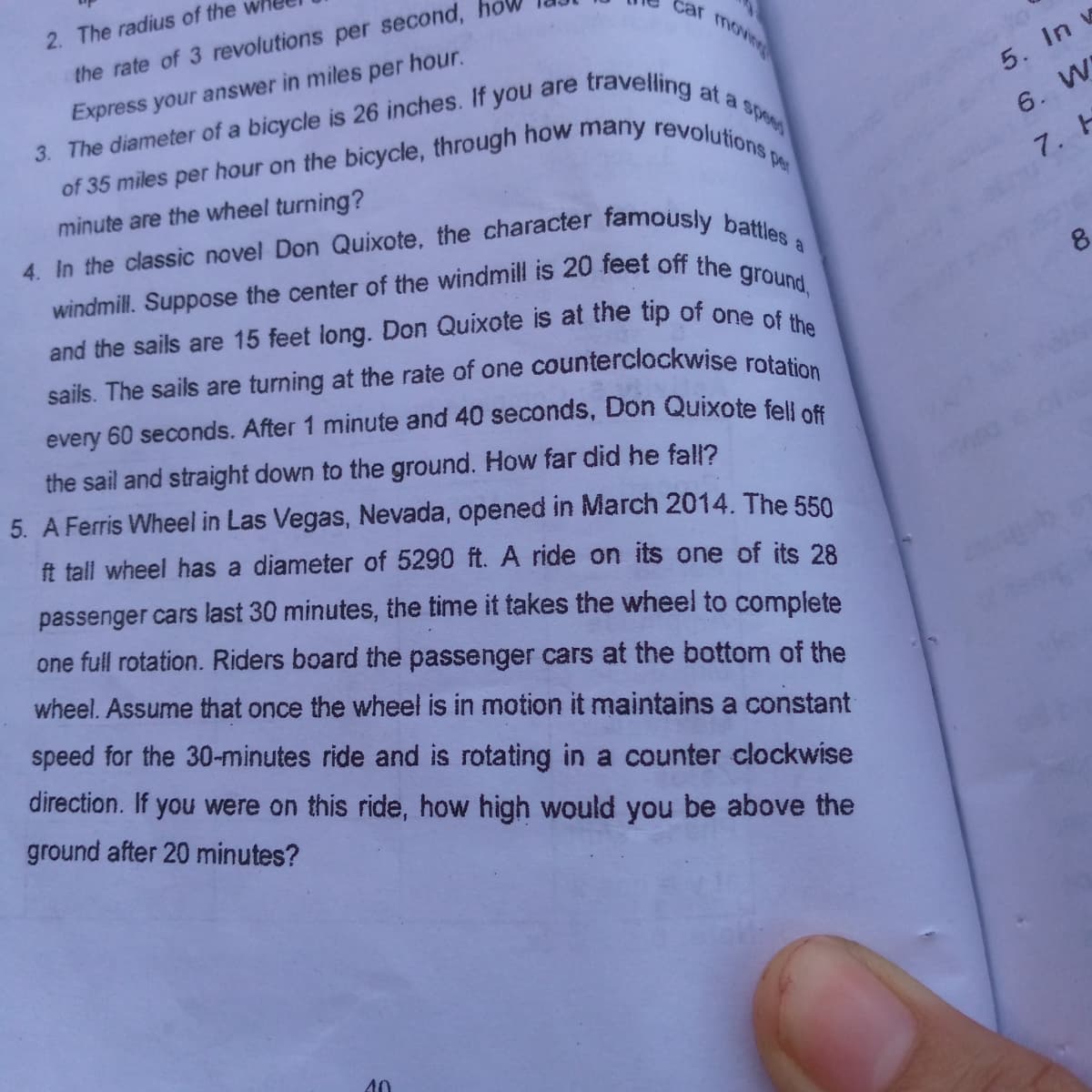 of 35 miles per hour on the bicycle, through how many revolutions per
2. The radius of the
Car
moving
the rate of 3 revolutions per second,
travelling at a spa
Express your answer in miles per hour.
5. In v
3. The diameter of a bicycle is 26 inches. If you are
6. W
7. H
minute are the wheel turning?
8.
windmill. Suppose the center of the windmill is 20 feet off the
ground,
sails. The sails are turning at the rate of one
counterclockwise rotation
every 60 seconds. After 1 minute and 40 seconds, Don Quixote fell es
the sail and straight down to the ground. How far did he fall?
5. A Ferris Wheel in Las Vegas, Nevada, opened in March 2014. The 550
ft tall wheel has a diameter of 5290 ft. A ride on its one of its 28
passenger cars last 30 minutes, the time it takes the wheel to complete
one full rotation. Riders board the passenger cars at the bottom of the
wheel. Assume that once the wheel is in motion it maintains a constant
speed for the 30-minutes ride and is rotating in a counter clockwise
direction. If you were on this ride, how high would you be above the
ground after 20 minutes?
40
