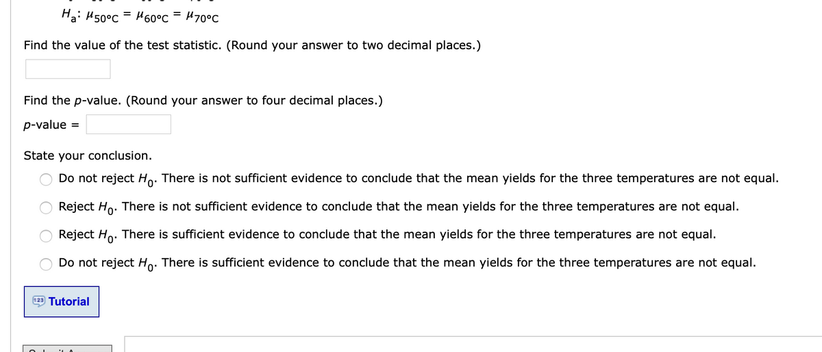 Hai H50°C
H60°c = H70°C
Find the value of the test statistic. (Round your answer to two decimal places.)
Find the p-value. (Round your answer to four decimal places.)
p-value
State your conclusion.
Do not reject Ho: There is not sufficient evidence to conclude that the mean yields for the three temperatures are not equal.
Reject Ho. There is not sufficient evidence to conclude that the mean yields for the three temperatures are not equal.
Reject Ho. There is sufficient evidence to conclude that the mean yields for the three temperatures are not equal.
Do not reject Ho. There is sufficient evidence to conclude that the mean yields for the three temperatures are not equal.
123 Tutorial
O O O O
