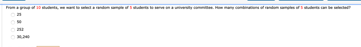 From a group of 10 students, we want to select a random sample of 5 students to serve on a university committee. How many combinations of random samples of 5 students can be selected?
25
50
252
30,240
