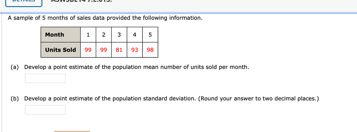 A sample of 5 months of sales data provided the following information.
Month
1
2
3
4
Units Sold
99
99
81
93
98
(a) Develop a point estimate of the population mean number of units sold per month.
(b) Develop a point estimate of the population standard deviation. (Round your answer to two decimal places.)
