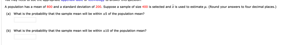 A population has a mean of 800 and a standard deviation of 200. Suppose a sample of size 400 is selected and x is used to estimate u. (Round your answers to four decimal places.)
(a) What is the probability that the sample mean will be within +5 of the population mean?
(b) What is the probability that the sample mean will be within ±10 of the population mean?
