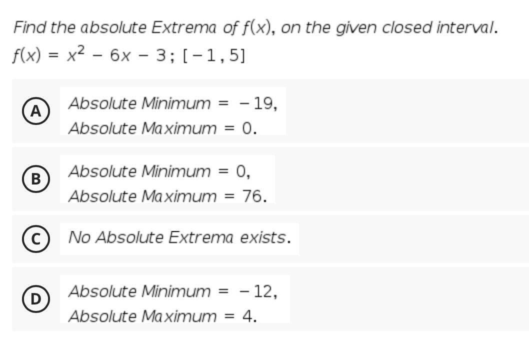 Find the absolute Extrema of f(x), on the given closed interval.
f(x) %3D х2 — 6х - 3;B [-1,5]
=
|
Absolute Minimum = – 19,
A
Absolute Ma ximum
= 0.
Absolute Minimum = 0,
В
(B
Absolute Maximum
76.
No Absolute Extrema exists.
Absolute Minimum = - 12,
Absolute Ma ximum = 4.
