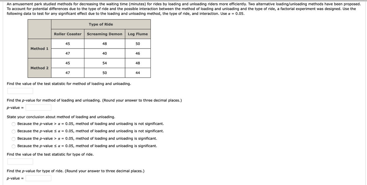 An amusement park studied methods for decreasing the waiting time (minutes) for rides by loading and unloading riders more efficiently. Two alternative loading/unloading methods have been proposed.
To account for potential differences due to the type of ride and the possible interaction between the method of loading and unloading and the type of ride, a factorial experiment was designed. Use the
following data to test for any significant effect due to the loading and unloading method, the type of ride, and interaction. Use a = 0.05.
Туре of Ride
Roller Coaster
Screaming Demon
Log Flume
45
48
50
Method 1
47
40
46
45
54
48
Method 2
47
50
44
Find the value of the test statistic for method of loading and unloading.
Find the p-value for method of loading and unloading. (Round your answer to three decimal places.)
p-value
State your conclusion about method of loading and unloading.
Because the p-value > a =
0.05, method of loading and unloading is not significant.
Because the p-value < a =
0.05, method of loading and unloading is not significant.
Because the p-value > a =
0.05, method of loading and unloading is significant.
Because the p-value < a =
0.05, method of loading and unloading is significant.
Find the value of the test statistic for type of ride.
Find the p-value for type of ride. (Round your answer to three decimal places.)
p-value
