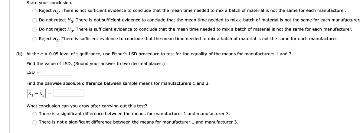 State your conclusion.
Reject Ho.
There is not sufficient evidence to conclude that the mean time needed to mix a batch of material is not the same for each manufacturer.
Do not reject Ho. There is not sufficient evidence to conclude that the mean time needed to mix a batch of material is not the same for each manufacturer.
Do not reject Ho. There is sufficient evidence to conclude that the mean time needed to mix a batch of material is not the same for each manufacturer.
Reject Ho. There is sufficient evidence to conclude that the mean time needed to mix a batch of material is not the same for each manufacturer.
(b) At the = 0.05 level of significance, use Fisher's LSD procedure to test for the equality of the means for manufacturers 1 and 3.
Find the value of LSD. (Round your answer to two decimal places.)
LSD =
Find the pairwise absolute difference between sample means for manufacturers 1 and 3.
X1
X3
What conclusion can you draw after carrying out this test?
There is a significant difference between the means for manufacturer 1 and manufacturer 3.
There is not a significant difference between the means for manufacturer 1 and manufacturer 3.
