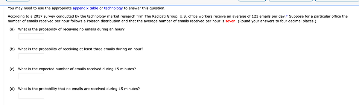 You may need to use the appropriate appendix table or technology to answer this question.
According to a 2017 survey conducted by the technology market research firm The Radicati Group, U.S. office workers receive an average of 121 emails per day.t Suppose for a particular office the
number of emails received per hour follows a Poisson distribution and that the average number of emails received per hour is seven. (Round your answers to four decimal places.)
(a) What is the probability of receiving no emails during an hour?
(b) What is the probability of receiving at least three emails during an hour?
(c) What is the expected number of emails received during 15 minutes?
(d) What is the probability that no emails are received during 15 minutes?
