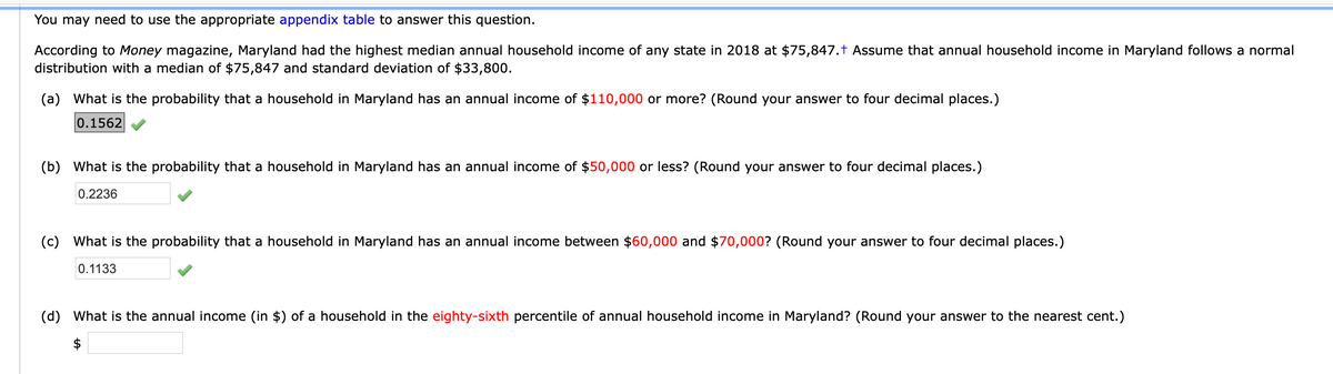 You may need to use the appropriate appendix table to answer this question.
According to Money magazine, Maryland had the highest median annual household income of any state in 2018 at $75,847.t Assume that annual household income in Maryland follows a normal
distribution with a median of $75,847 and standard deviation of $33,800.
(a) What is the probability that a household in Maryland has an annual income of $110,000 or more? (Round your answer to four decimal places.)
0.1562
(b) What is the probability that a household in Maryland has an annual income of $50,000 or less? (Round your answer to four decimal places.)
0.2236
(c) What is the probability that a household in Maryland has an annual income between $60,000 and $70,000? (Round your answer to four decimal places.)
0.1133
(d) What is the annual income (in $) of a household in the eighty-sixth percentile of annual household income in Maryland? (Round your answer to the nearest cent.)
$
