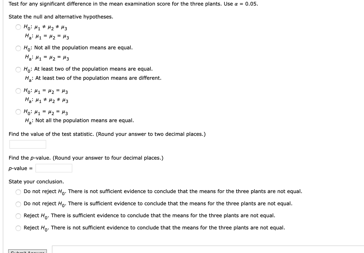 Test for any significant difference in the mean examination score for the three plants. Use a = 0.05.
State the null and alternative hypotheses.
Hoi H1# Hz # H3
Hai H1 = Hz = H3
Ho: Not all the population means are equal.
Hai H1 = H2 = H3
Ho: At least two of the population means are equal.
H: At least two of the population means are different.
Ho: H1 = H2 = H3
Ha: H1# Hz# H3
Ho: H1 = H2 = H3
H: Not all the population means are equal.
Find the value of the test statistic. (Round your answer to two decimal places.)
Find the p-value. (Round your answer to four decimal places.)
p-value =
State your conclusion.
Do not reject Ho. There is not sufficient evidence to conclude that the means for the three plants are not equal.
Do not reject Ho. There is sufficient evidence to conclude that the means for the three plants are not equal.
Reject Ho. There is sufficient evidence to conclude that the means for the three plants are not equal.
Reject Ho. There is not sufficient evidence to conclude that the means for the three plants are not equal.
Submi+ Ang
O O O O
