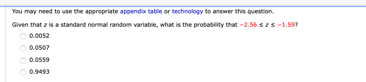 You may need to use the appropriate appendix table or technology to answer this question.
Given that z is a standard normal random variable, what is the probability that -2.56 < z< -1.59?
0.0052
0.0507
0.0559
0.9493
